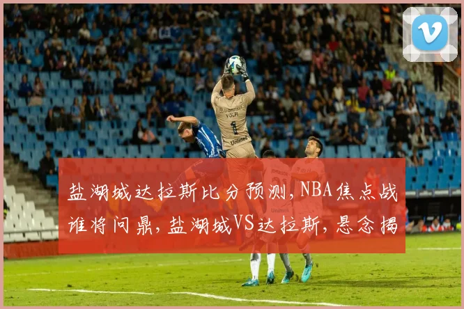 盐湖城达拉斯比分预测,NBA焦点战谁将问鼎,盐湖城VS达拉斯,悬念揭晓