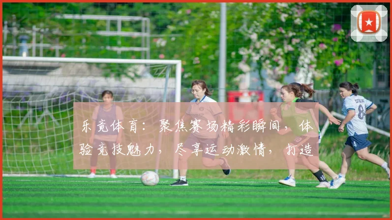 乐竟体育：聚焦赛场精彩瞬间，体验竞技魅力，尽享运动激情，打造体育盛宴
