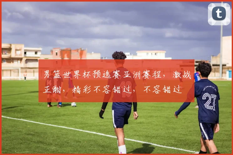 男篮世界杯预选赛亚洲赛程，激战正酣，精彩不容错过，不容错过